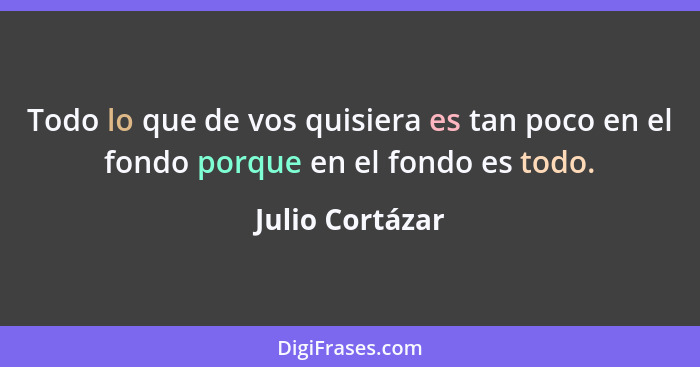 Todo lo que de vos quisiera es tan poco en el fondo porque en el fondo es todo.... - Julio Cortázar