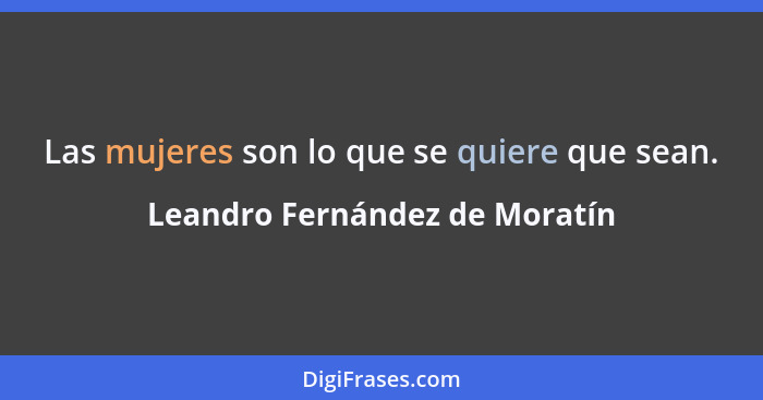 Las mujeres son lo que se quiere que sean.... - Leandro Fernández de Moratín