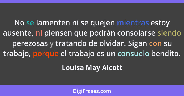 No se lamenten ni se quejen mientras estoy ausente, ni piensen que podrán consolarse siendo perezosas y tratando de olvidar. Sigan... - Louisa May Alcott