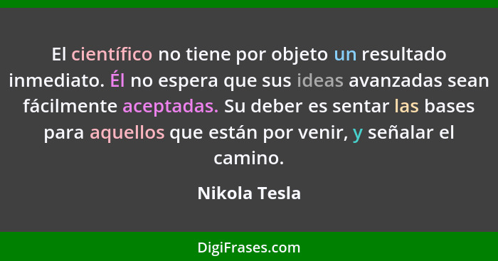 El científico no tiene por objeto un resultado inmediato. Él no espera que sus ideas avanzadas sean fácilmente aceptadas. Su deber es s... - Nikola Tesla