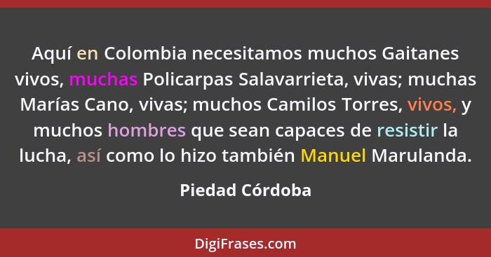 Aquí en Colombia necesitamos muchos Gaitanes vivos, muchas Policarpas Salavarrieta, vivas; muchas Marías Cano, vivas; muchos Camilos... - Piedad Córdoba
