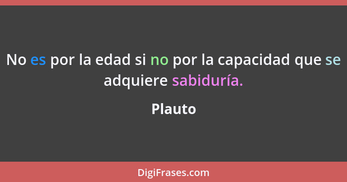 No es por la edad si no por la capacidad que se adquiere sabiduría.... - Plauto