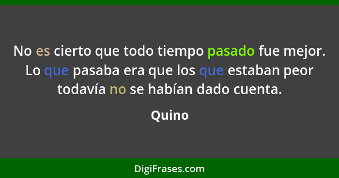 No es cierto que todo tiempo pasado fue mejor. Lo que pasaba era que los que estaban peor todavía no se habían dado cuenta.... - Quino