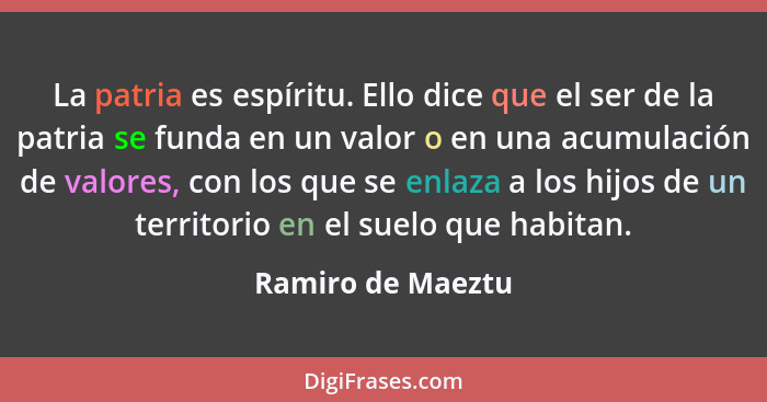 La patria es espíritu. Ello dice que el ser de la patria se funda en un valor o en una acumulación de valores, con los que se enlaz... - Ramiro de Maeztu