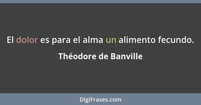 El dolor es para el alma un alimento fecundo.... - Théodore de Banville