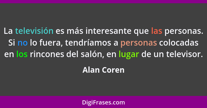 La televisión es más interesante que las personas. Si no lo fuera, tendríamos a personas colocadas en los rincones del salón, en lugar de... - Alan Coren