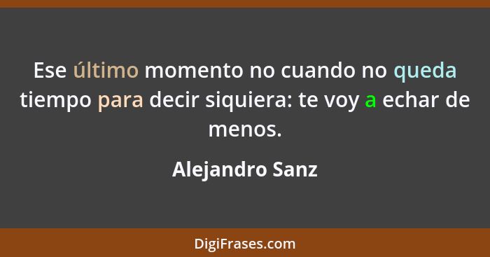 Ese último momento no cuando no queda tiempo para decir siquiera: te voy a echar de menos.... - Alejandro Sanz