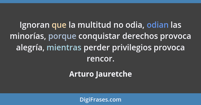 Ignoran que la multitud no odia, odian las minorías, porque conquistar derechos provoca alegría, mientras perder privilegios provoc... - Arturo Jauretche