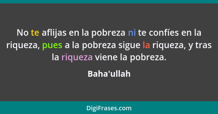 No te aflijas en la pobreza ni te confíes en la riqueza, pues a la pobreza sigue la riqueza, y tras la riqueza viene la pobreza.... - Baha'ullah