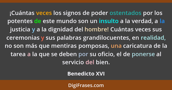 ¡Cuántas veces los signos de poder ostentados por los potentes de este mundo son un insulto a la verdad, a la justicia y a la dignidad... - Benedicto XVI