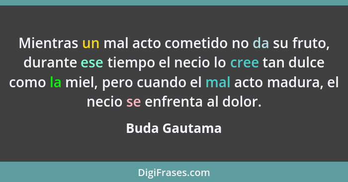 Mientras un mal acto cometido no da su fruto, durante ese tiempo el necio lo cree tan dulce como la miel, pero cuando el mal acto madur... - Buda Gautama