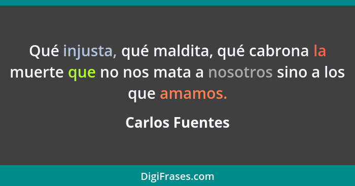 Qué injusta, qué maldita, qué cabrona la muerte que no nos mata a nosotros sino a los que amamos.... - Carlos Fuentes