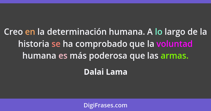 Creo en la determinación humana. A lo largo de la historia se ha comprobado que la voluntad humana es más poderosa que las armas.... - Dalai Lama