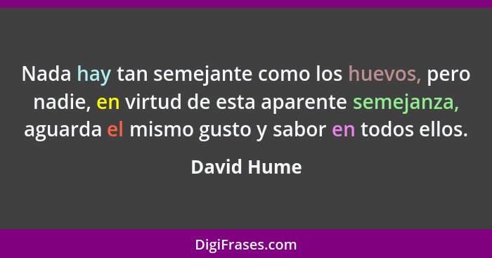 Nada hay tan semejante como los huevos, pero nadie, en virtud de esta aparente semejanza, aguarda el mismo gusto y sabor en todos ellos.... - David Hume