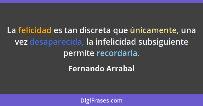 La felicidad es tan discreta que únicamente, una vez desaparecida, la infelicidad subsiguiente permite recordarla.... - Fernando Arrabal