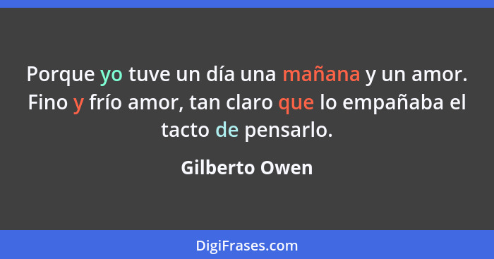 Porque yo tuve un día una mañana y un amor. Fino y frío amor, tan claro que lo empañaba el tacto de pensarlo.... - Gilberto Owen