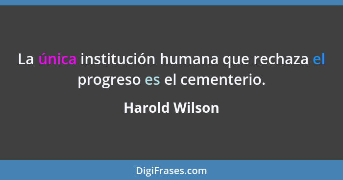 La única institución humana que rechaza el progreso es el cementerio.... - Harold Wilson