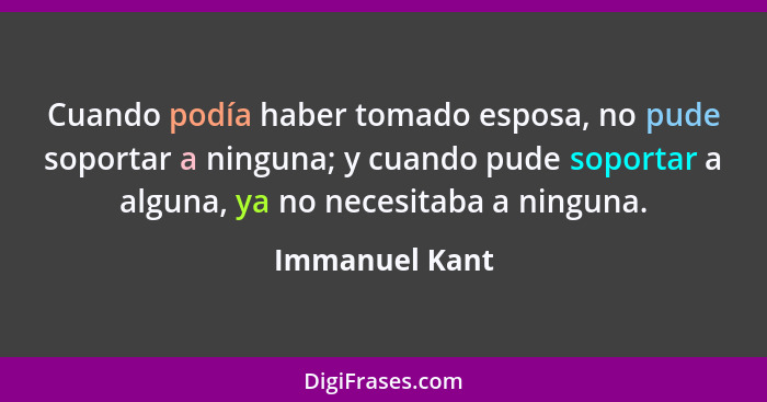 Cuando podía haber tomado esposa, no pude soportar a ninguna; y cuando pude soportar a alguna, ya no necesitaba a ninguna.... - Immanuel Kant