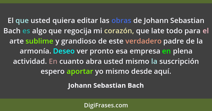 El que usted quiera editar las obras de Johann Sebastian Bach es algo que regocija mi corazón, que late todo para el arte subl... - Johann Sebastian Bach