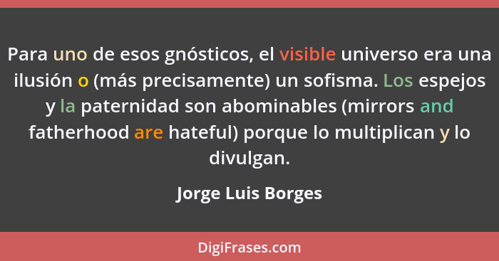 Para uno de esos gnósticos, el visible universo era una ilusión o (más precisamente) un sofisma. Los espejos y la paternidad son a... - Jorge Luis Borges