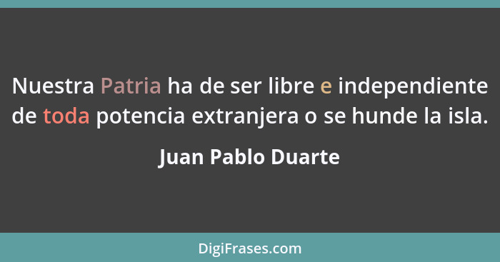 Nuestra Patria ha de ser libre e independiente de toda potencia extranjera o se hunde la isla.... - Juan Pablo Duarte