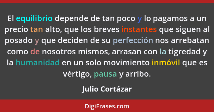 El equilibrio depende de tan poco y lo pagamos a un precio tan alto, que los breves instantes que siguen al posado y que deciden de s... - Julio Cortázar