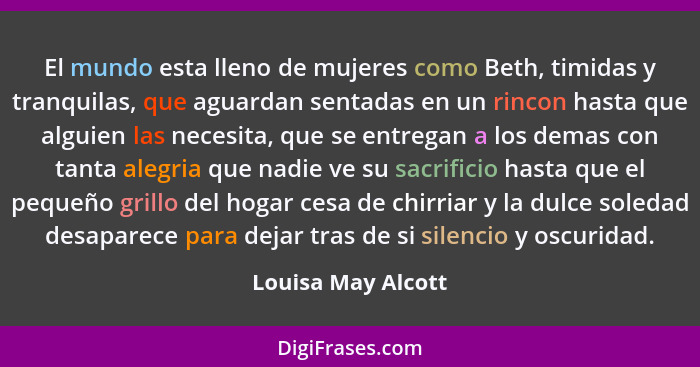 El mundo esta lleno de mujeres como Beth, timidas y tranquilas, que aguardan sentadas en un rincon hasta que alguien las necesita,... - Louisa May Alcott