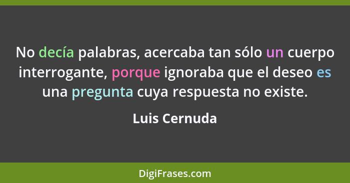 No decía palabras, acercaba tan sólo un cuerpo interrogante, porque ignoraba que el deseo es una pregunta cuya respuesta no existe.... - Luis Cernuda