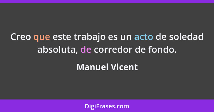 Creo que este trabajo es un acto de soledad absoluta, de corredor de fondo.... - Manuel Vicent