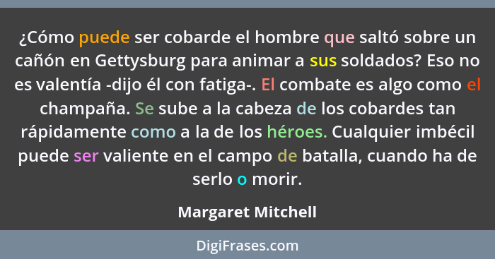 ¿Cómo puede ser cobarde el hombre que saltó sobre un cañón en Gettysburg para animar a sus soldados? Eso no es valentía -dijo él c... - Margaret Mitchell
