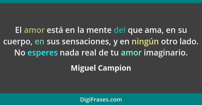 El amor está en la mente del que ama, en su cuerpo, en sus sensaciones, y en ningún otro lado. No esperes nada real de tu amor imagin... - Miguel Campion