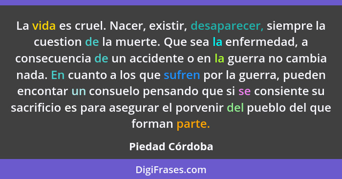 La vida es cruel. Nacer, existir, desaparecer, siempre la cuestion de la muerte. Que sea la enfermedad, a consecuencia de un accident... - Piedad Córdoba