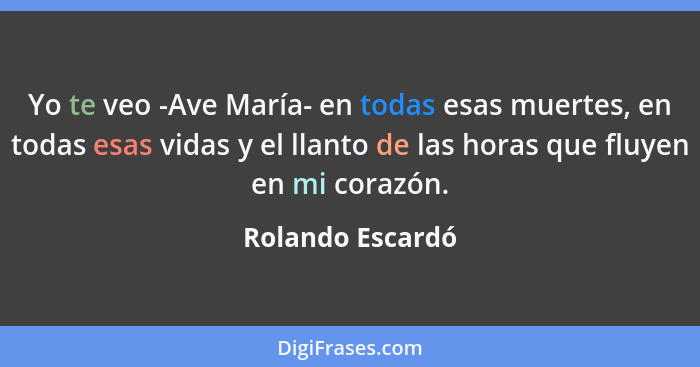 Yo te veo -Ave María- en todas esas muertes, en todas esas vidas y el llanto de las horas que fluyen en mi corazón.... - Rolando Escardó