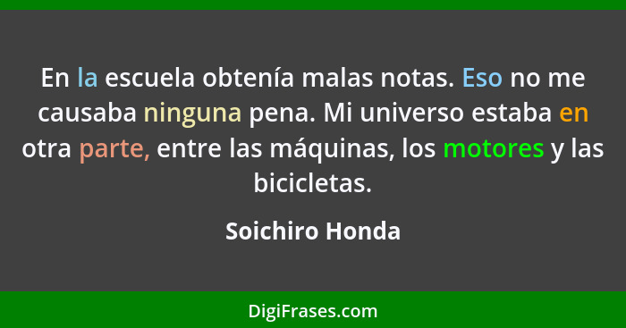 En la escuela obtenía malas notas. Eso no me causaba ninguna pena. Mi universo estaba en otra parte, entre las máquinas, los motores... - Soichiro Honda