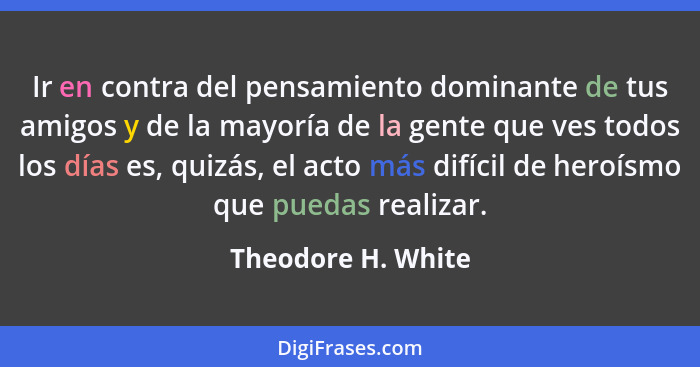 Ir en contra del pensamiento dominante de tus amigos y de la mayoría de la gente que ves todos los días es, quizás, el acto más di... - Theodore H. White