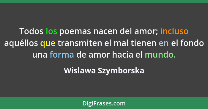 Todos los poemas nacen del amor; incluso aquéllos que transmiten el mal tienen en el fondo una forma de amor hacia el mundo.... - Wislawa Szymborska