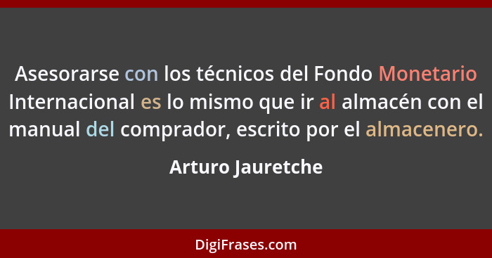 Asesorarse con los técnicos del Fondo Monetario Internacional es lo mismo que ir al almacén con el manual del comprador, escrito po... - Arturo Jauretche