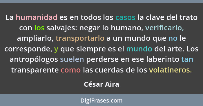 La humanidad es en todos los casos la clave del trato con los salvajes: negar lo humano, verificarlo, ampliarlo, transportarlo a un mundo... - César Aira