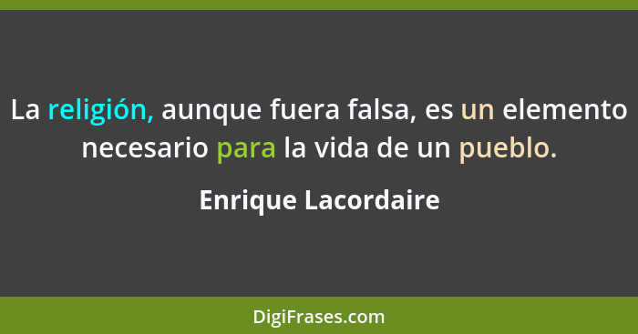 La religión, aunque fuera falsa, es un elemento necesario para la vida de un pueblo.... - Enrique Lacordaire