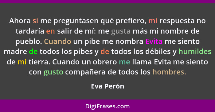 Ahora si me preguntasen qué prefiero, mi respuesta no tardaría en salir de mí: me gusta más mi nombre de pueblo. Cuando un pibe me nombra... - Eva Perón