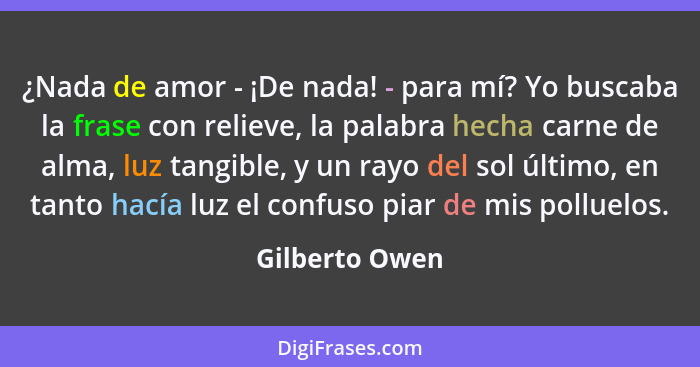 ¿Nada de amor - ¡De nada! - para mí? Yo buscaba la frase con relieve, la palabra hecha carne de alma, luz tangible, y un rayo del sol... - Gilberto Owen