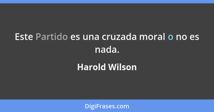 Este Partido es una cruzada moral o no es nada.... - Harold Wilson