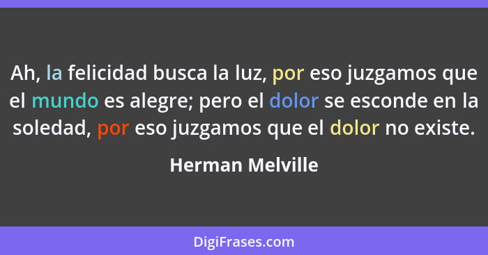 Ah, la felicidad busca la luz, por eso juzgamos que el mundo es alegre; pero el dolor se esconde en la soledad, por eso juzgamos que... - Herman Melville