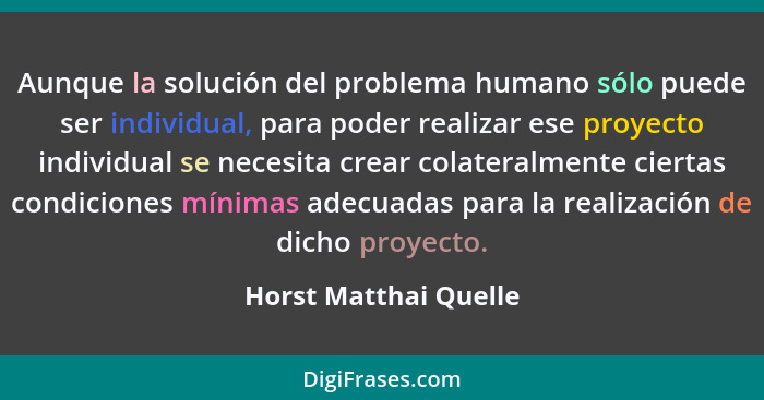 Aunque la solución del problema humano sólo puede ser individual, para poder realizar ese proyecto individual se necesita crear... - Horst Matthai Quelle