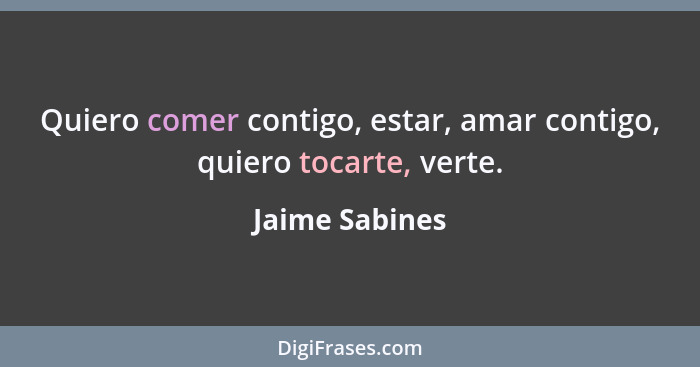 Quiero comer contigo, estar, amar contigo, quiero tocarte, verte.... - Jaime Sabines