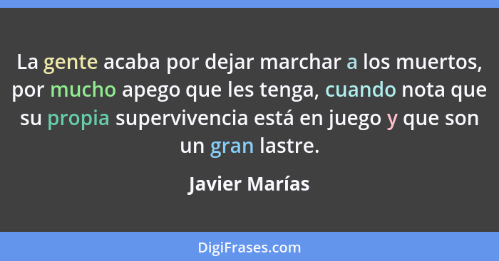 La gente acaba por dejar marchar a los muertos, por mucho apego que les tenga, cuando nota que su propia supervivencia está en juego y... - Javier Marías