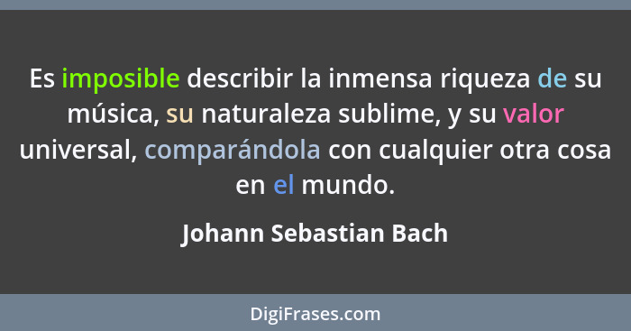 Es imposible describir la inmensa riqueza de su música, su naturaleza sublime, y su valor universal, comparándola con cualquie... - Johann Sebastian Bach