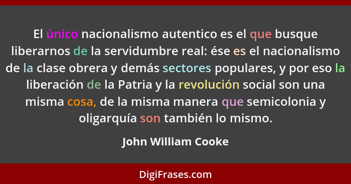 El único nacionalismo autentico es el que busque liberarnos de la servidumbre real: ése es el nacionalismo de la clase obrera y d... - John William Cooke