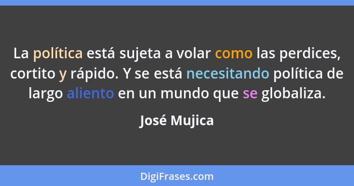 La política está sujeta a volar como las perdices, cortito y rápido. Y se está necesitando política de largo aliento en un mundo que se... - José Mujica