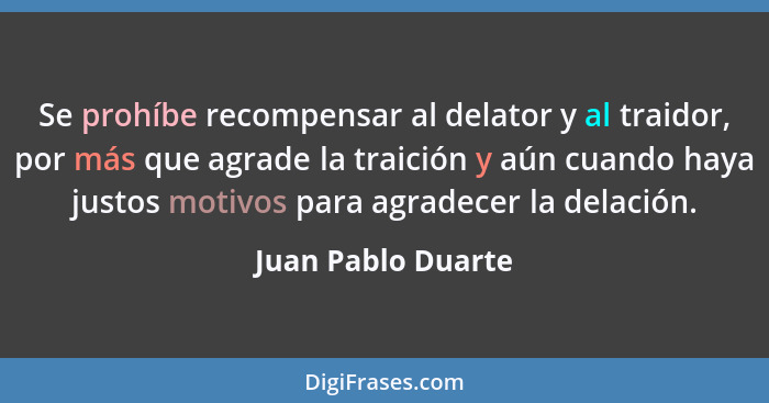Se prohíbe recompensar al delator y al traidor, por más que agrade la traición y aún cuando haya justos motivos para agradecer la... - Juan Pablo Duarte